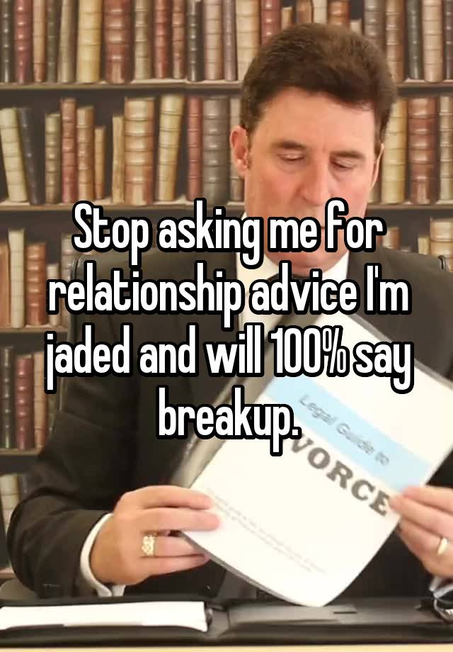 Stop asking me for relationship advice I'm jaded and will 100% say breakup.