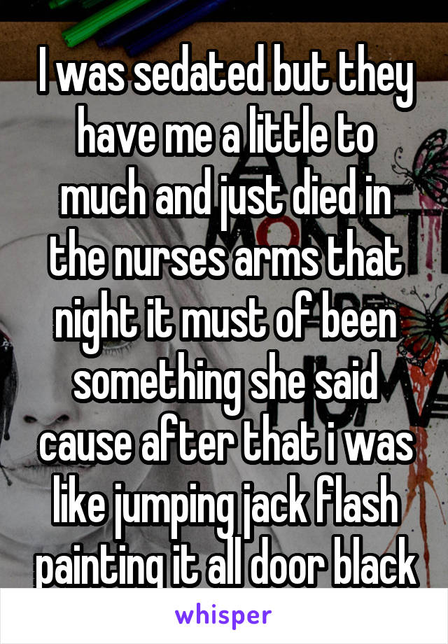 I was sedated but they have me a little to much and just died in the nurses arms that night it must of been something she said cause after that i was like jumping jack flash painting it all door black