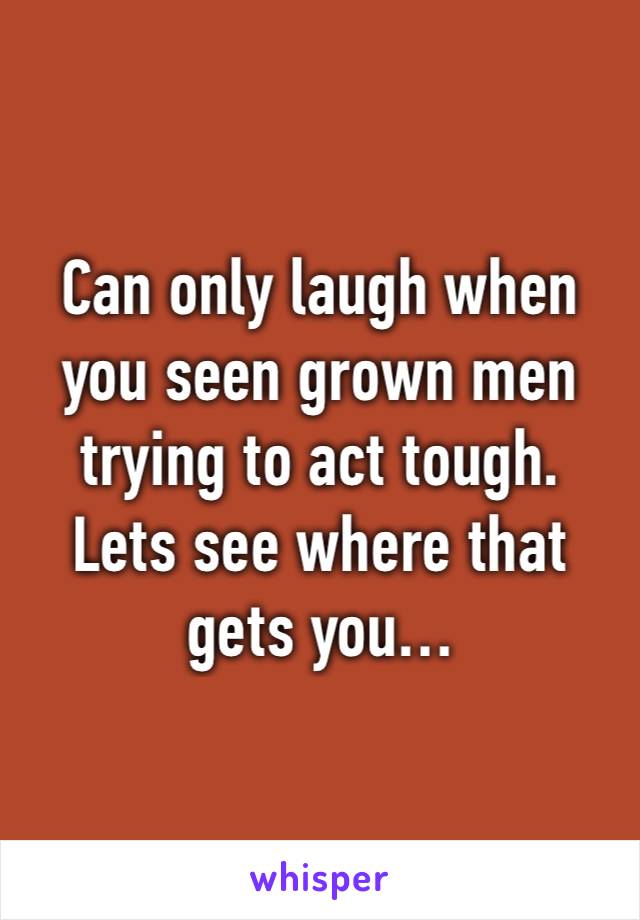 Can only laugh when you seen grown men trying to act tough. Lets see where that gets you…