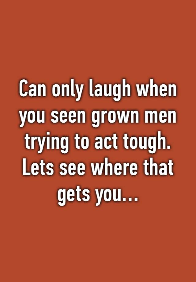 Can only laugh when you seen grown men trying to act tough. Lets see where that gets you…