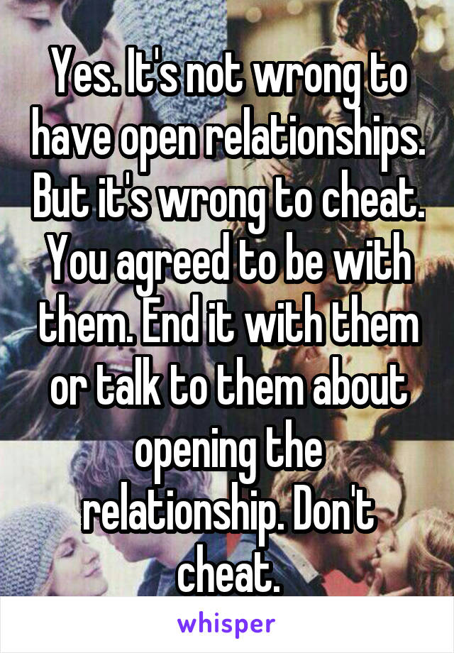 Yes. It's not wrong to have open relationships. But it's wrong to cheat. You agreed to be with them. End it with them or talk to them about opening the relationship. Don't cheat.