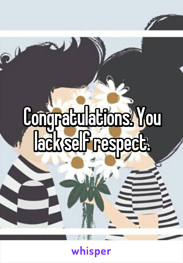 Congratulations. You lack self respect.