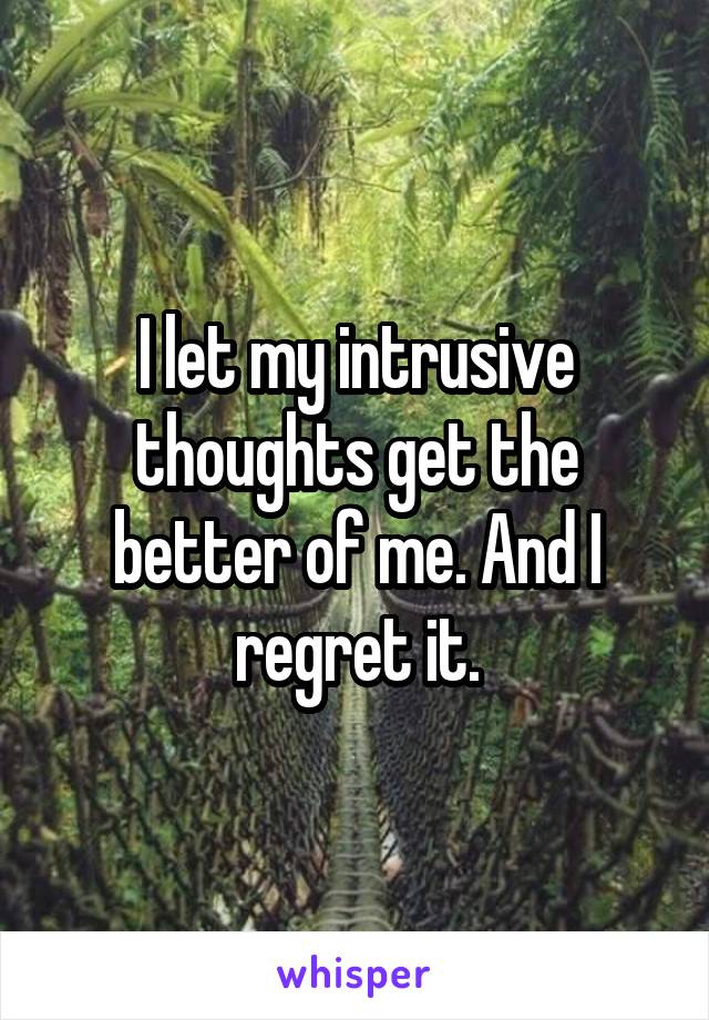 I let my intrusive thoughts get the better of me. And I regret it.