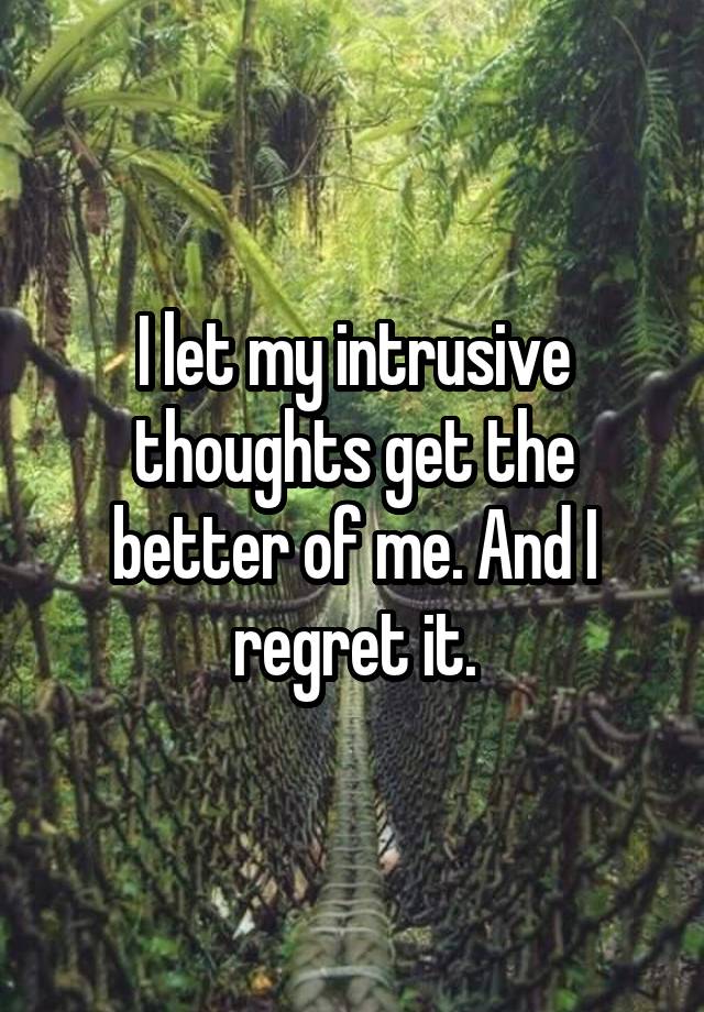 I let my intrusive thoughts get the better of me. And I regret it.