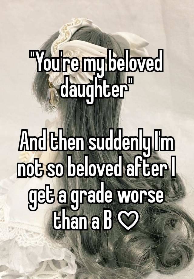 "You're my beloved daughter"

And then suddenly I'm not so beloved after I get a grade worse than a B ♡