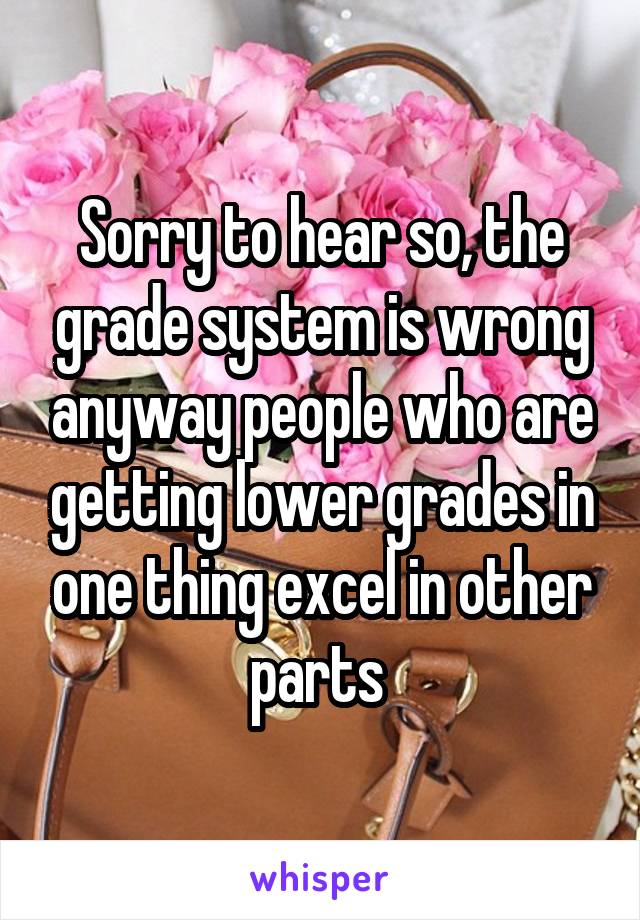 Sorry to hear so, the grade system is wrong anyway people who are getting lower grades in one thing excel in other parts 