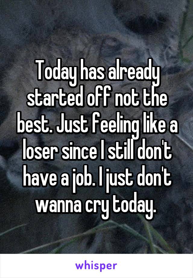 Today has already started off not the best. Just feeling like a loser since I still don't have a job. I just don't wanna cry today. 