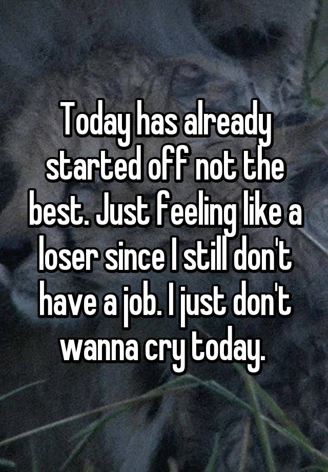 Today has already started off not the best. Just feeling like a loser since I still don't have a job. I just don't wanna cry today. 