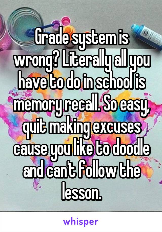 Grade system is wrong? Literally all you have to do in school is memory recall. So easy, quit making excuses cause you like to doodle and can't follow the lesson.