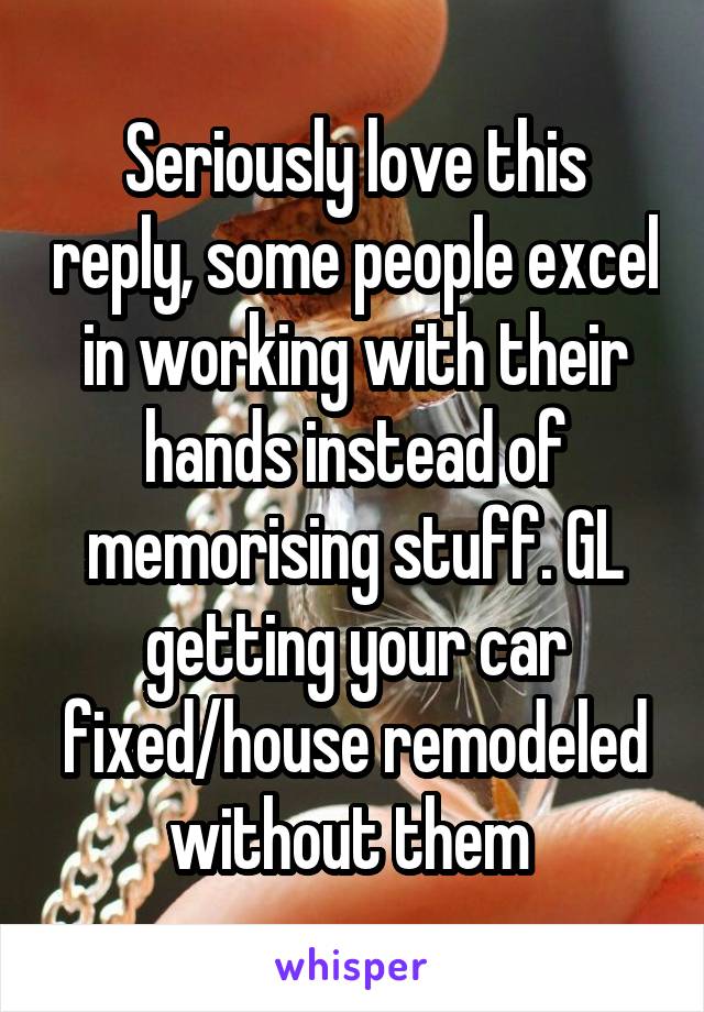 Seriously love this reply, some people excel in working with their hands instead of memorising stuff. GL getting your car fixed/house remodeled without them 