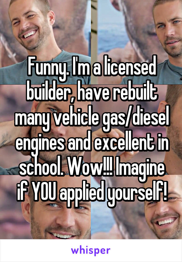 Funny. I'm a licensed builder, have rebuilt many vehicle gas/diesel engines and excellent in school. Wow!!! Imagine if YOU applied yourself!