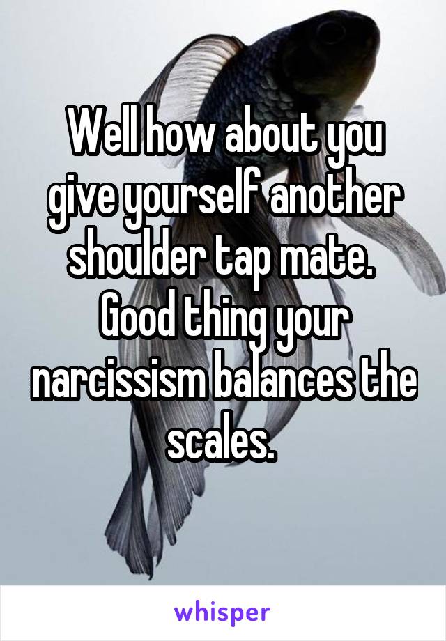 Well how about you give yourself another shoulder tap mate. 
Good thing your narcissism balances the scales. 
