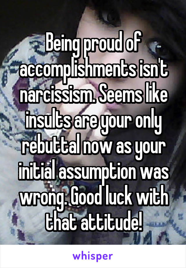 Being proud of accomplishments isn't narcissism. Seems like insults are your only rebuttal now as your initial assumption was wrong. Good luck with that attitude!