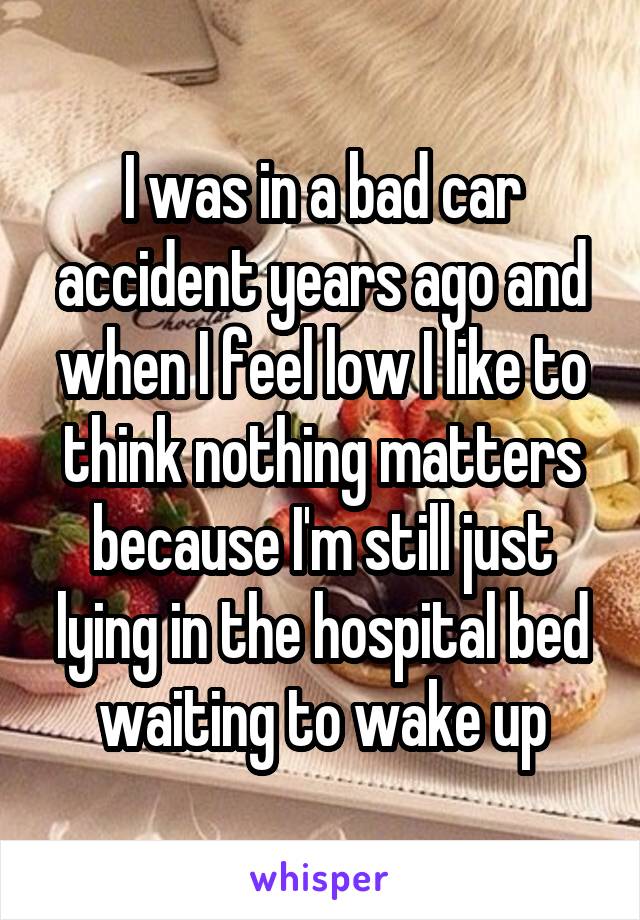 I was in a bad car accident years ago and when I feel low I like to think nothing matters because I'm still just lying in the hospital bed waiting to wake up