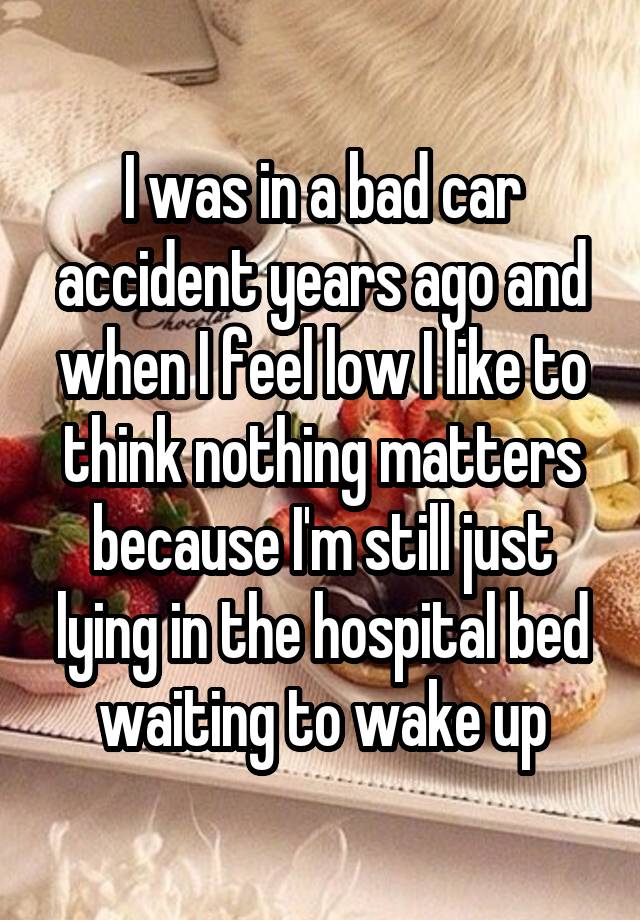 I was in a bad car accident years ago and when I feel low I like to think nothing matters because I'm still just lying in the hospital bed waiting to wake up