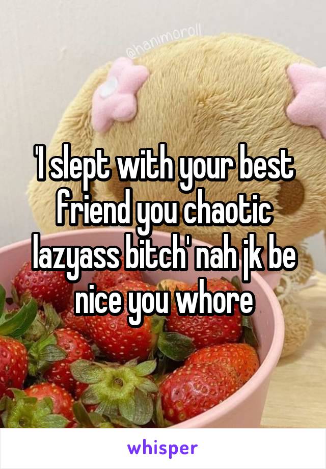 'I slept with your best friend you chaotic lazyass bitch' nah jk be nice you whore