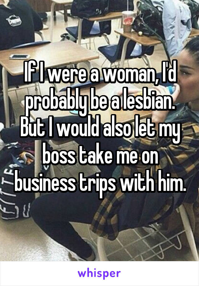 If I were a woman, I'd probably be a lesbian. But I would also let my boss take me on business trips with him. 