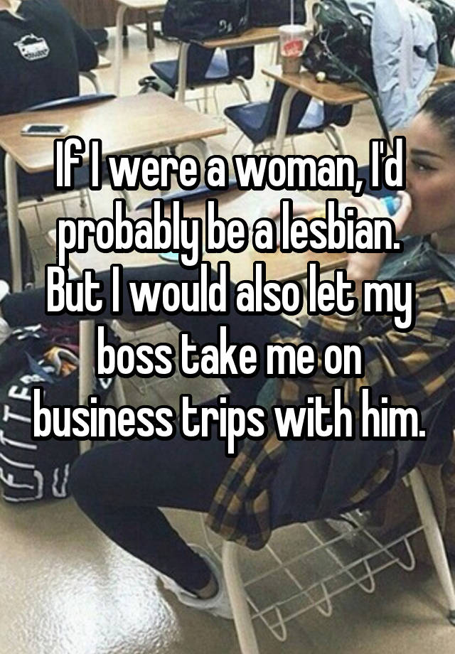 If I were a woman, I'd probably be a lesbian. But I would also let my boss take me on business trips with him. 