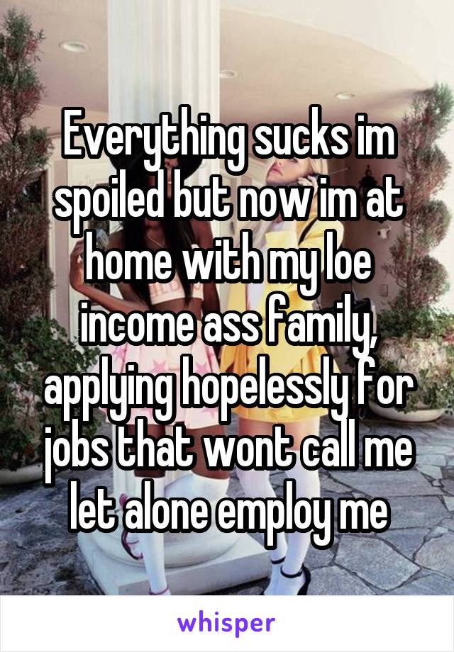 Everything sucks im spoiled but now im at home with my loe income ass family, applying hopelessly for jobs that wont call me let alone employ me