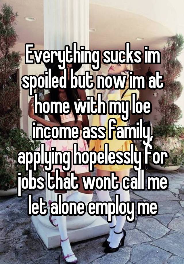 Everything sucks im spoiled but now im at home with my loe income ass family, applying hopelessly for jobs that wont call me let alone employ me