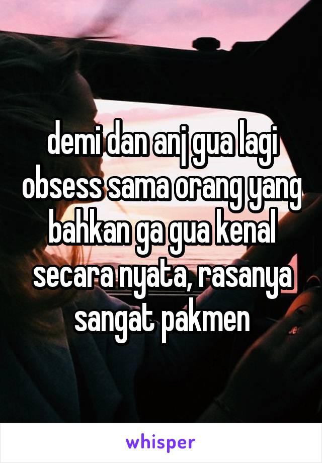 demi dan anj gua lagi obsess sama orang yang bahkan ga gua kenal secara nyata, rasanya sangat pakmen