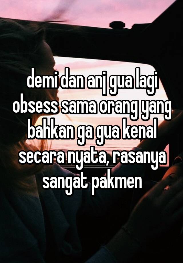 demi dan anj gua lagi obsess sama orang yang bahkan ga gua kenal secara nyata, rasanya sangat pakmen