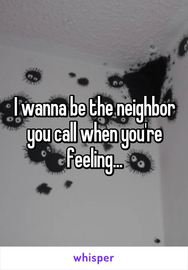 I wanna be the neighbor you call when you're feeling...