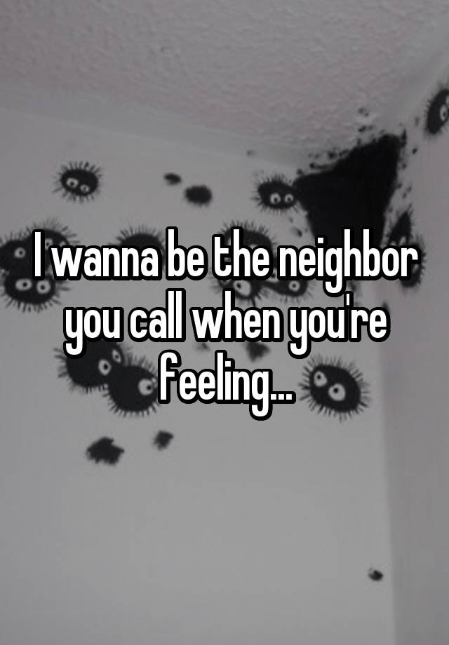 I wanna be the neighbor you call when you're feeling...