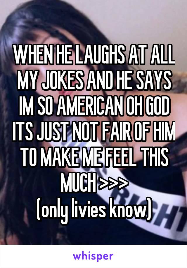 WHEN HE LAUGHS AT ALL MY JOKES AND HE SAYS IM SO AMERICAN OH GOD ITS JUST NOT FAIR OF HIM TO MAKE ME FEEL THIS MUCH >>>
(only livies know)