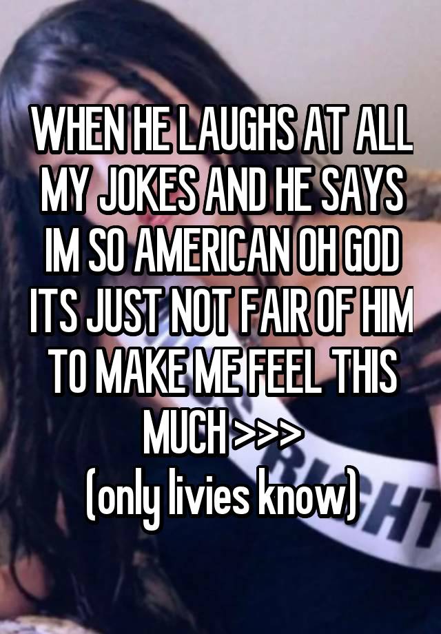 WHEN HE LAUGHS AT ALL MY JOKES AND HE SAYS IM SO AMERICAN OH GOD ITS JUST NOT FAIR OF HIM TO MAKE ME FEEL THIS MUCH >>>
(only livies know)