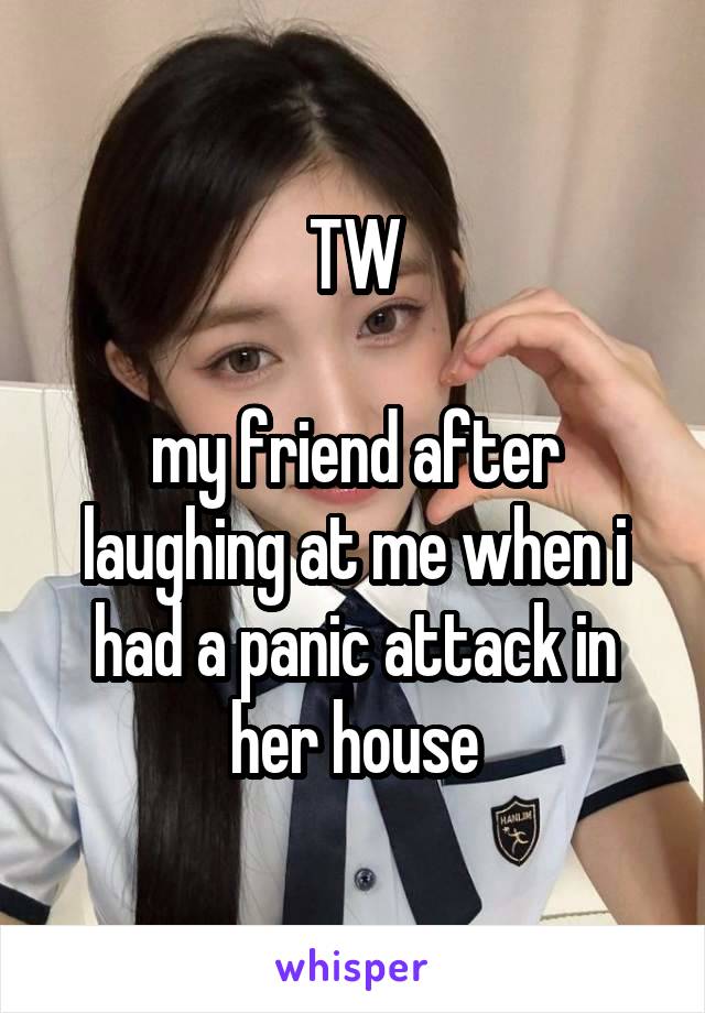 TW

my friend after laughing at me when i had a panic attack in her house