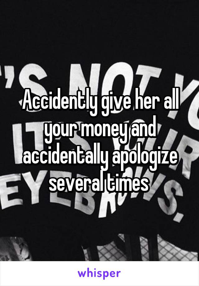 Accidently give her all your money and accidentally apologize several times 