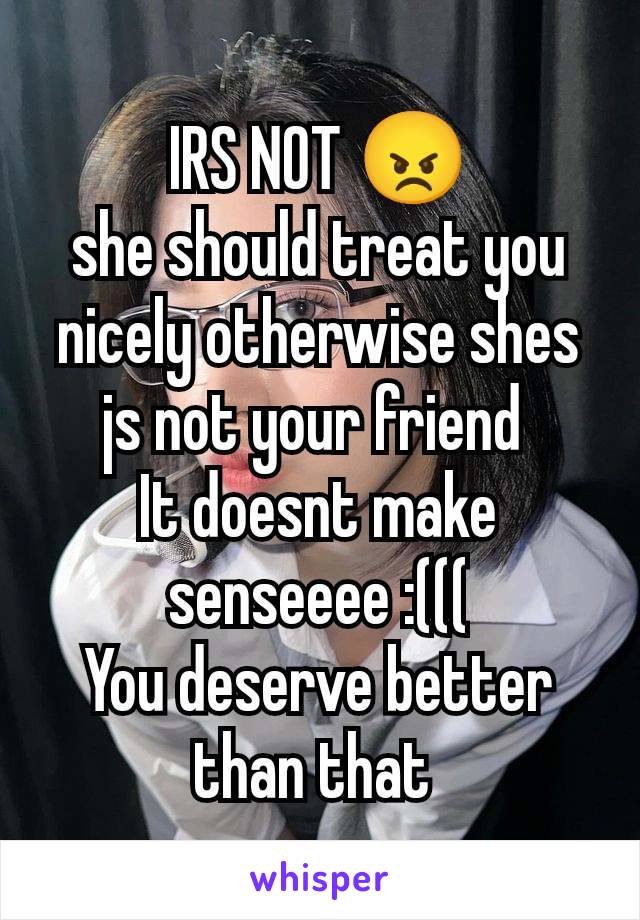 IRS NOT 😠
she should treat you nicely otherwise shes js not your friend 
It doesnt make senseeee :(((
You deserve better than that 