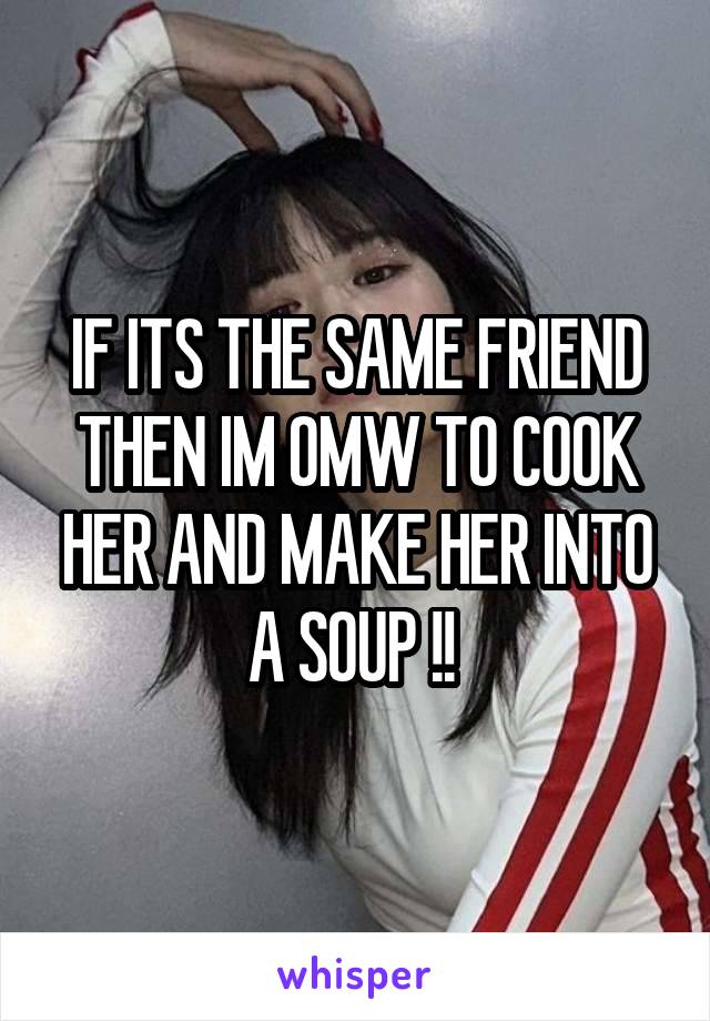 IF ITS THE SAME FRIEND THEN IM OMW TO COOK HER AND MAKE HER INTO A SOUP !! 