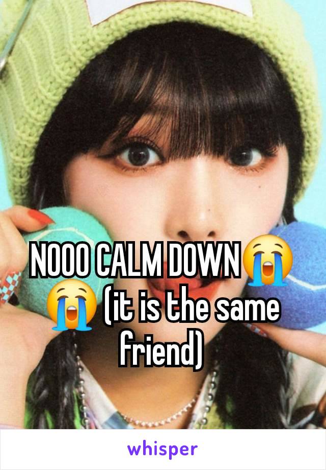 NOOO CALM DOWN😭😭 (it is the same friend)