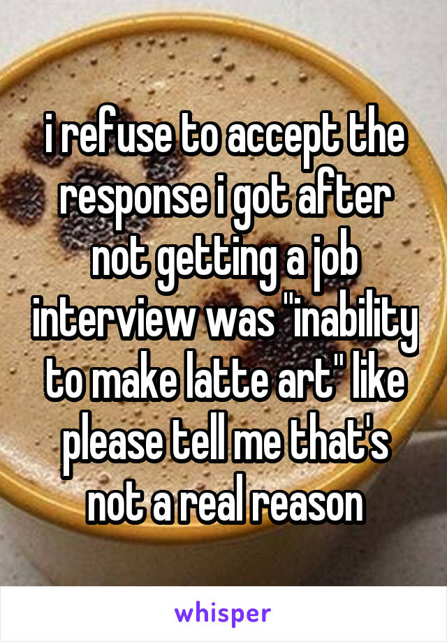 i refuse to accept the response i got after not getting a job interview was "inability to make latte art" like please tell me that's not a real reason