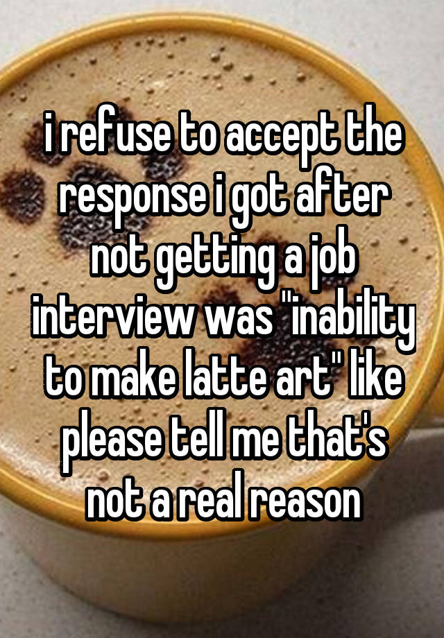 i refuse to accept the response i got after not getting a job interview was "inability to make latte art" like please tell me that's not a real reason