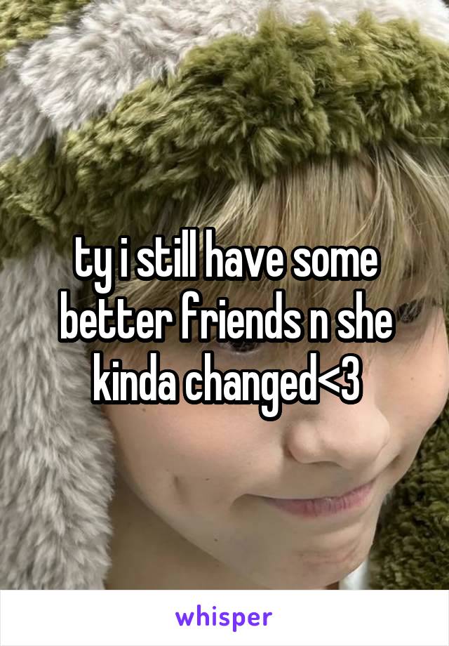 ty i still have some better friends n she kinda changed<3