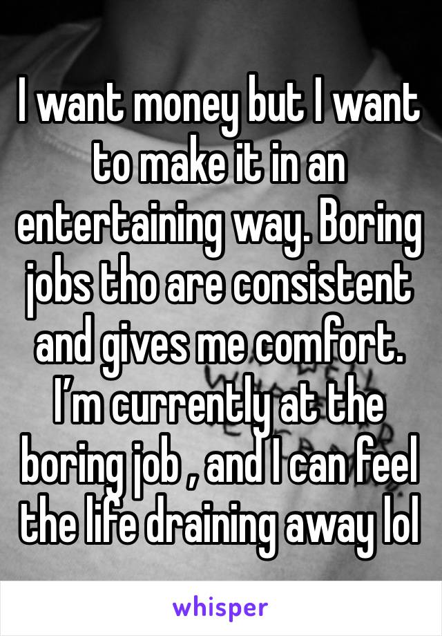 I want money but I want to make it in an entertaining way. Boring jobs tho are consistent and gives me comfort. I’m currently at the boring job , and I can feel the life draining away lol