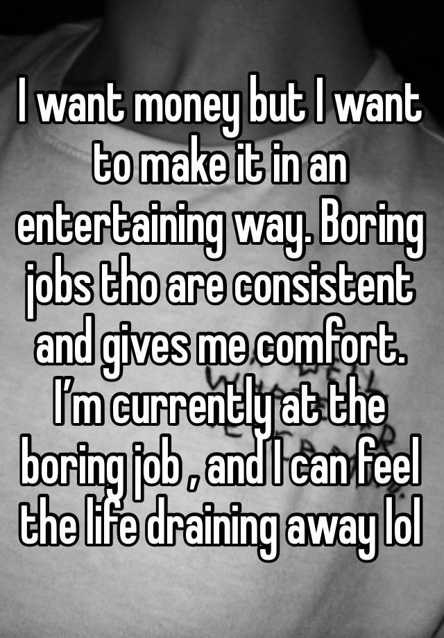 I want money but I want to make it in an entertaining way. Boring jobs tho are consistent and gives me comfort. I’m currently at the boring job , and I can feel the life draining away lol