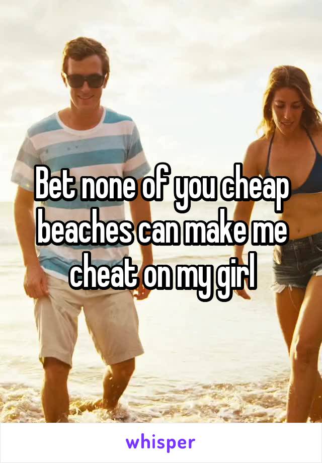 Bet none of you cheap beaches can make me cheat on my girl