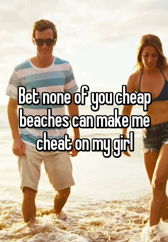 Bet none of you cheap beaches can make me cheat on my girl