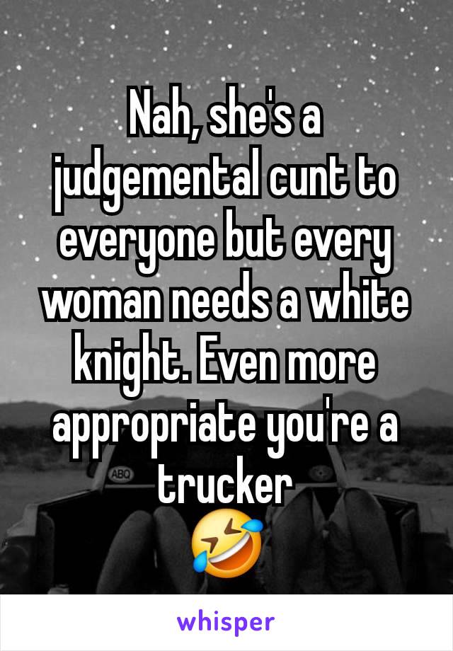 Nah, she's a judgemental cunt to everyone but every woman needs a white knight. Even more appropriate you're a trucker
🤣