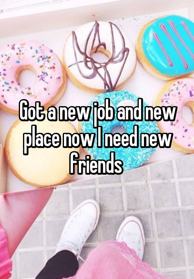 Got a new job and new place now I need new friends 