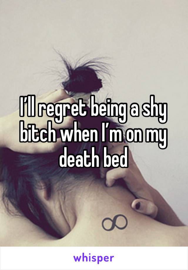 I’ll regret being a shy bitch when I’m on my death bed