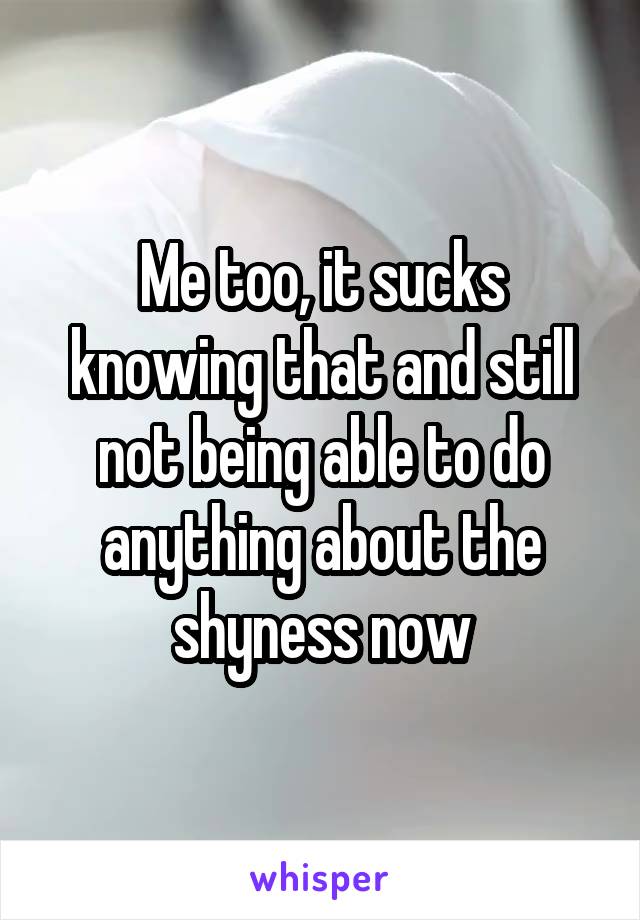 Me too, it sucks knowing that and still not being able to do anything about the shyness now