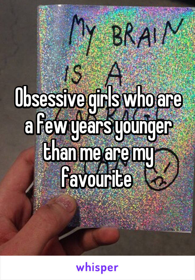 Obsessive girls who are a few years younger than me are my favourite 