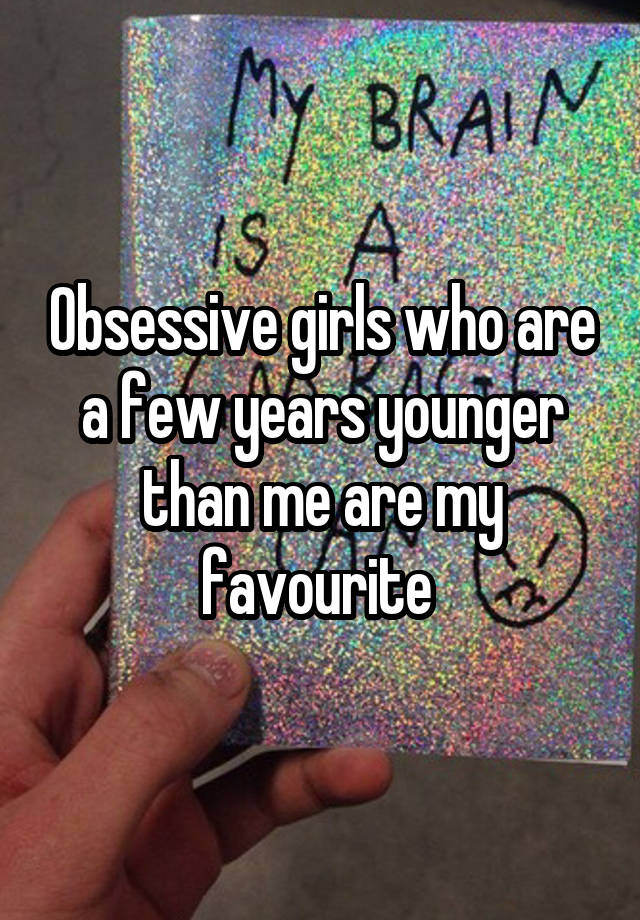 Obsessive girls who are a few years younger than me are my favourite 