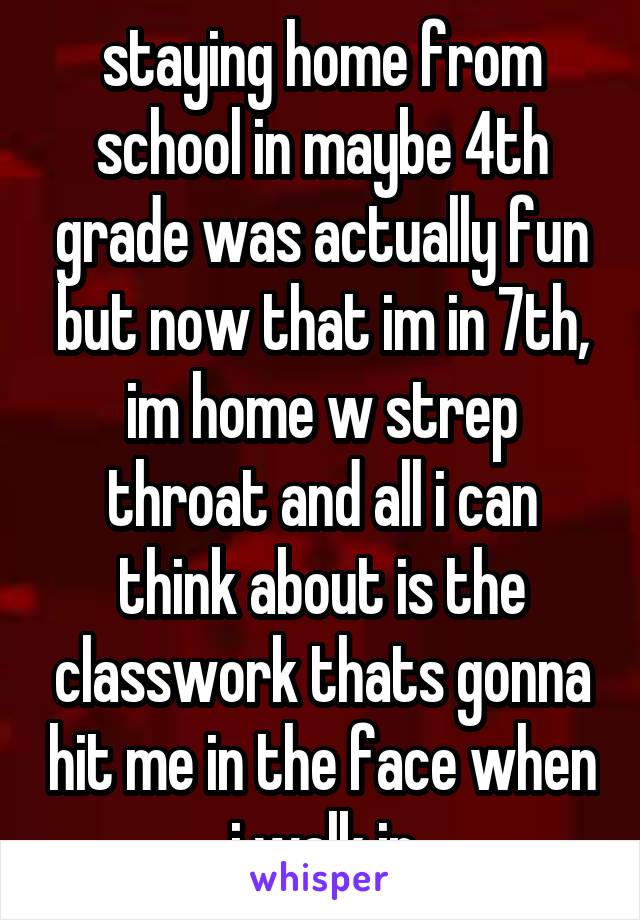 staying home from school in maybe 4th grade was actually fun but now that im in 7th, im home w strep throat and all i can think about is the classwork thats gonna hit me in the face when i walk in