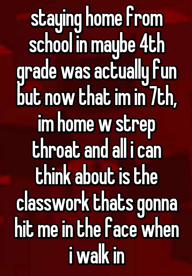 staying home from school in maybe 4th grade was actually fun but now that im in 7th, im home w strep throat and all i can think about is the classwork thats gonna hit me in the face when i walk in